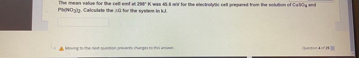 L
The mean value for the cell emf at 298° K was 45.6 mV for the electrolytic cell prepared from the solution of CuSO4 and
Pb(NO3)2. Calculate the AG for the system in kJ.
Moving to the next question prevents changes to this answer.
Question 4 of 25 >