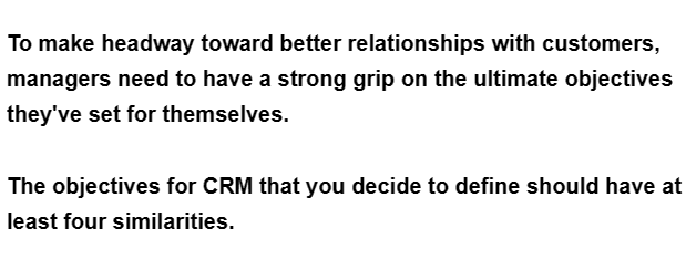 To make headway toward better relationships with customers,
managers need to have a strong grip on the ultimate objectives
they've set for themselves.
The objectives for CRM that you decide to define should have at
least four similarities.