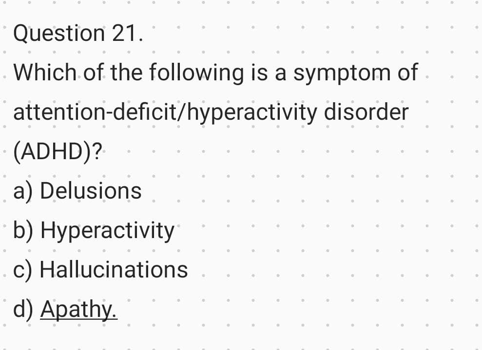 ●
Question 21.
Which of the following is a symptom of
attention-deficit/hyperactivity disorder
(ADHD)?
a) Delusions
b) Hyperactivity
c) Hallucinations
d) Apathy.