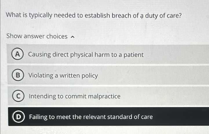 What is typically needed to establish breach of a duty of care?
Show answer choices
A Causing direct physical harm to a patient
B
C
D
Violating a written policy
Intending to commit malpractice
Failing to meet the relevant standard of care