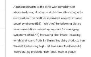 A patient presents to the clinic with complaints of
abdominal pain, bloating, and diarrhea alternating with
constipation. The healthcare provider suspects irritable
bowel syndrome (IBS). Which of the following dietary
recommendations is most appropriate for managing
symptoms of IBS? A) Increasing fiber intake, including
whole grains and fruits B) Eliminating dairy products from
the diet C) Avoiding high-fat foods and fried foods D)
Incorporating probiotic-rich foods, such as yogurt