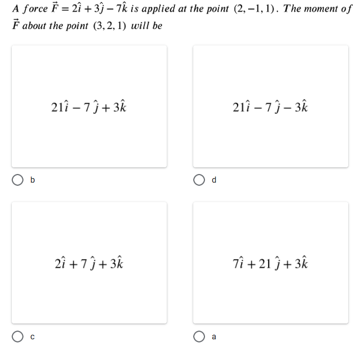 A force F = 2i + 3j – 7k is applied at the point (2, –1, 1). The moment of
F about the point (3,2, 1) will be
21î – 7 ĵ+ 3k
21î – 7 ĵ – 3k
O b
d
2î +7ĵ+ 3k
Tî + 21 ĵ+ 3k
a
