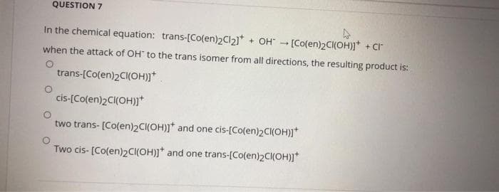 QUESTION 7
In the chemical equation: trans-[Co(en)2CI2)* + OH" - [Co(en)2C(OH)]* + CI
when the attack of OH" to the trans isomer from all directions, the resulting product is:
trans-[Co(en)2C(OH)]*
cis-[Co(en)2CI(OH)j*
two trans- [Co(en)2C(OH)]* and one cis-[Co(en)2C(OH)]*
Two cis- [Co(en)2CI(OH)]* and one trans-[Co(en)2CI(OH)]*
