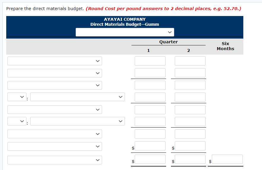 Prepare the direct materials budget. (Round Cost per pound answers to 2 decimal places, e.g. 52.70.)
AYAYAI COMPANY
Direct Materials Budget-Gumm
Quarter
Six
Months
1
2
$4
%24
%24
%24
%24
>
>
>
>
>
>
>
>
>
>
