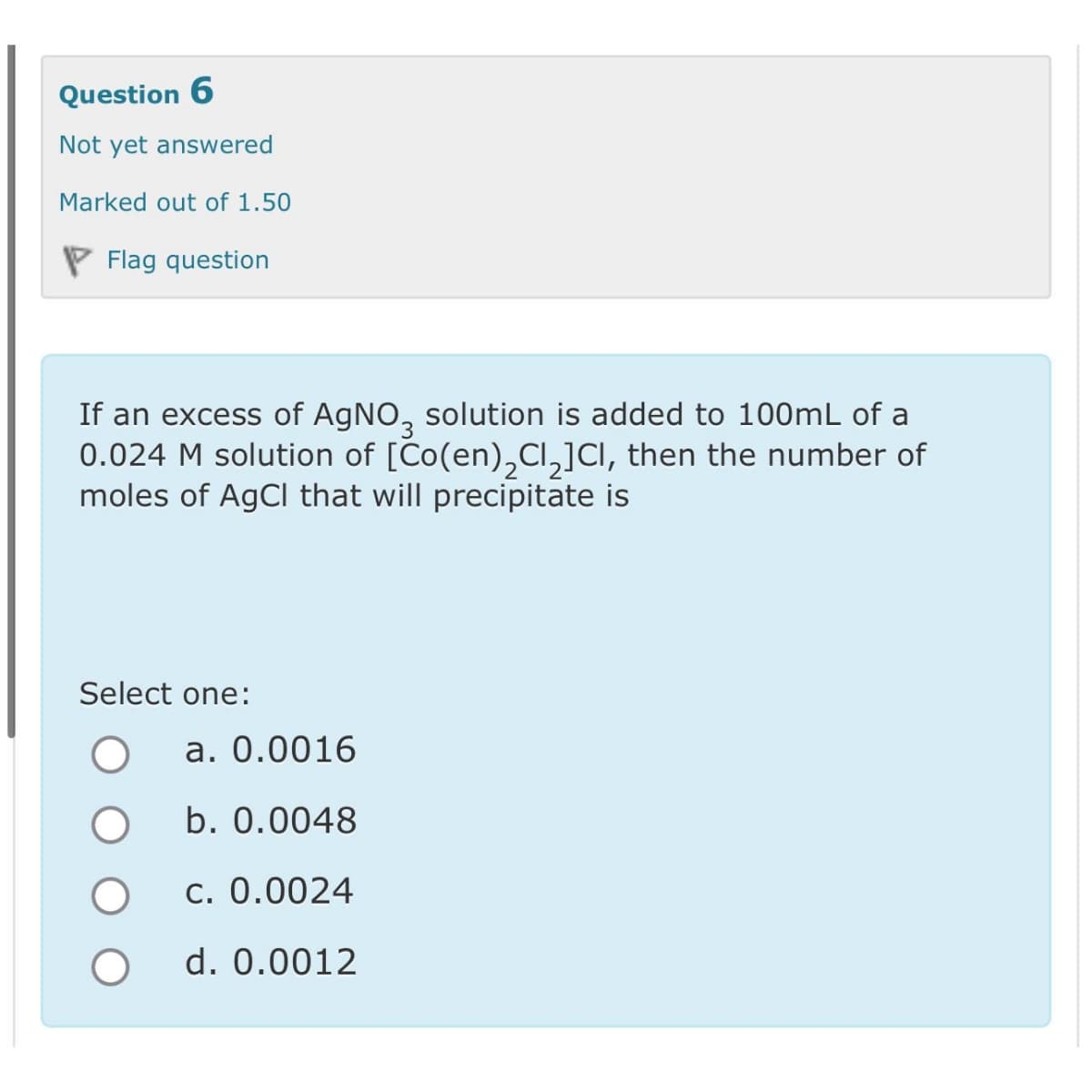 Question 6
Not yet answered
Marked out of 1.50
Flag question
If an excess of AgNO3 solution is added to 100mL of a
0.024 M solution of [Co(en) Cl₂]CI, then the number of
moles of AgCl that will precipitate is
Select one:
O
a. 0.0016
b. 0.0048
c. 0.0024
d. 0.0012