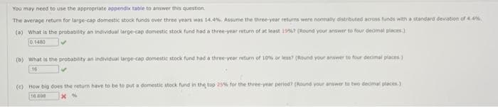 You may need to use the appropriate appendix table to answer this question.
The average return for large-cap domestic stock funds over three years was 14.4%, Assume the three-year returns were normally distributed across funds with a standard deviation of 4.4%
(a) What is the probability an individual large-cap domestic stock fund had a three-year return of at least 1957 (Round your answer to four decimal places)
0.1480
(b) What is the probability an individual large-cap domestic stock fund had a three-year return of 10% or less? (Round your answer to four decimal places)
16
(c) How big does the return have to be to put a domestic stock fund in the top 25% for the three-year period? (Round your answer to two decimal places.)
10000