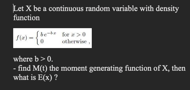 Let X be a continuous random variable with density
function
be-bx for a > 0
f (x) =
otherwise
where b > 0.
- find M(t) the moment generating function of X, then
what is E(x) ?
