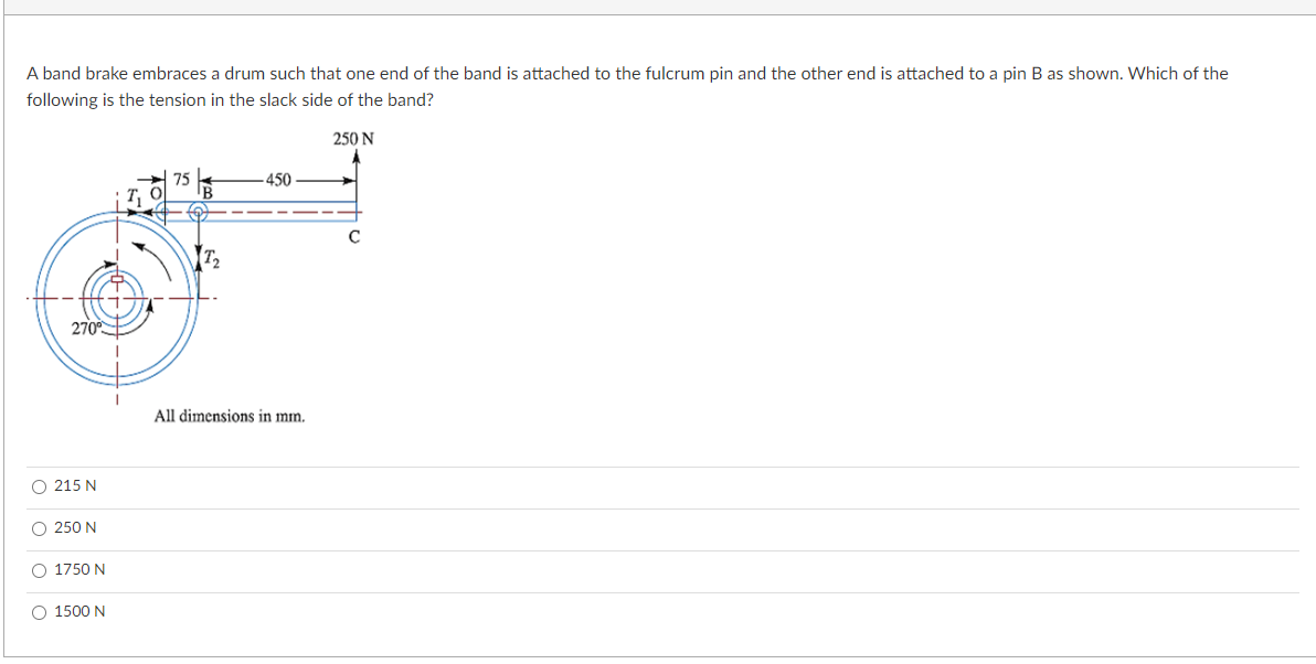 A band brake embraces a drum such that one end of the band is attached to the fulcrum pin and the other end is attached to a pin B as shown. Which of the
following is the tension in the slack side of the band?
250 N
75
-450
с
270⁰
O 215 N
O 250N
O 1750 N
O 1500 N
All dimensions in mm.