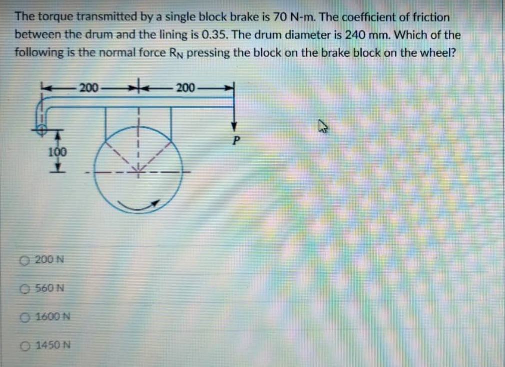 The torque transmitted by a single block brake is 70 N-m. The coefficient of friction
between the drum and the lining is 0.35. The drum diameter is 240 mm. Which of the
following is the normal force RN pressing the block on the brake block on the wheel?
200
200
4
TEL
200 N
560 N
1600 N
1450 N