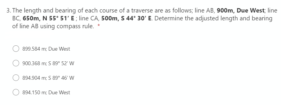 3. The length and bearing of each course of a traverse are as follows; line AB, 900m, Due West; line
BC, 650m, N 55° 51' E ; line CA, 500m, S 44° 30' E. Determine the adjusted length and bearing
of line AB using compass rule. *
899.584 m; Due West
900.368 m; S 89° 52' W
894.904 m; S 89° 46' W
894.150 m; Due West
