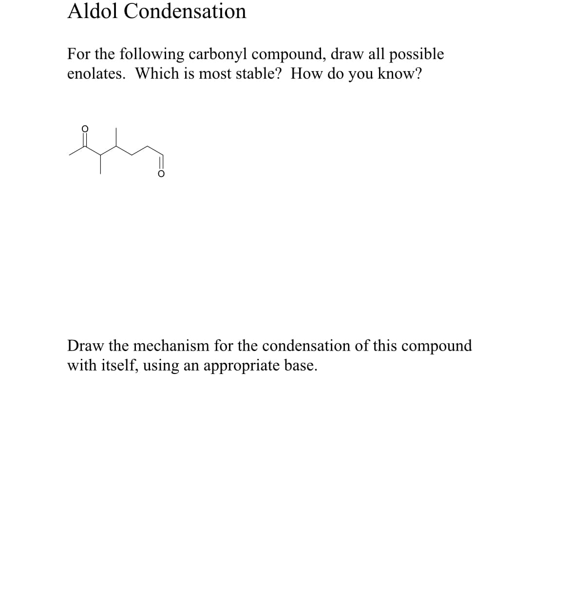 Aldol Condensation
For the following carbonyl compound, draw all possible
enolates. Which is most stable? How do you know?
Draw the mechanism for the condensation of this compound
with itself, using an appropriate base.