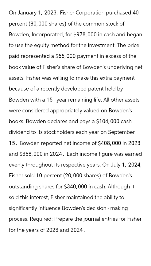 On January 1, 2023, Fisher Corporation purchased 40
percent (80,000 shares) of the common stock of
Bowden, Incorporated, for $978,000 in cash and began
to use the equity method for the investment. The price
paid represented a $66,000 payment in excess of the
book value of Fisher's share of Bowden's underlying net
assets. Fisher was willing to make this extra payment
because of a recently developed patent held by
Bowden with a 15-year remaining life. All other assets
were considered appropriately valued on Bowden's
books. Bowden declares and pays a $104,000 cash
dividend to its stockholders each year on September
15. Bowden reported net income of $408,000 in 2023
and $358,000 in 2024. Each income figure was earned
evenly throughout its respective years. On July 1, 2024,
Fisher sold 10 percent (20,000 shares) of Bowden's
outstanding shares for $340,000 in cash. Although it
sold this interest, Fisher maintained the ability to
significantly influence Bowden's decision-making
process. Required: Prepare the journal entries for Fisher
for the years of 2023 and 2024.