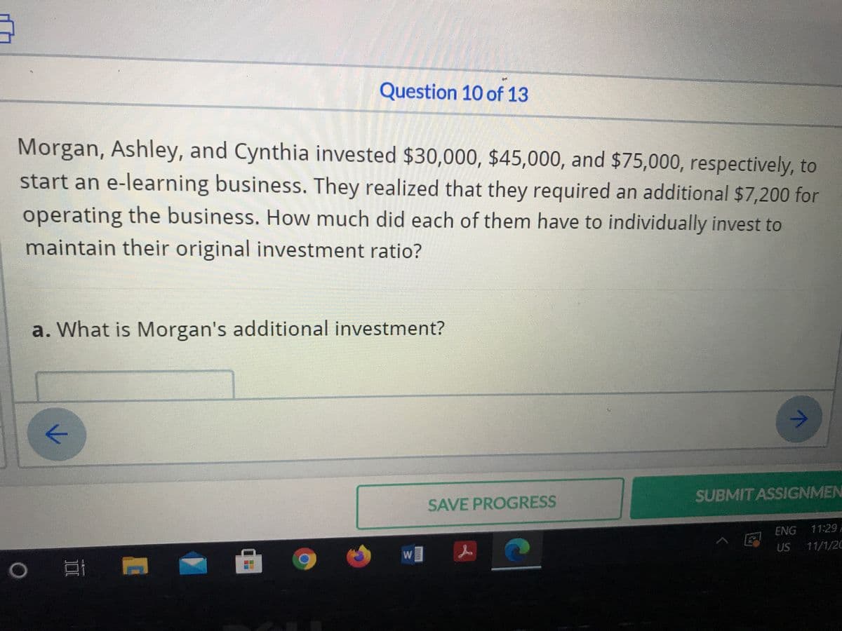 Question 10 of 13
Morgan, Ashley, and Cynthia invested $30,000, $45,000, and $75,000, respectively, to
start an e-learning business. They realized that they required an additional $7,200 for
operating the business. How much did each of them have to individually invest to
maintain their original investment ratio?
a. What is Morgan's additional investment?
->
SUBMITASSIGNMEN
SAVE PROGRESS
ENG
11:29
US
11/1/20
W
