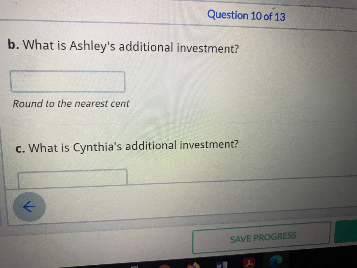 Question 10 of 13
b. What is Ashley's additional investment?
Round to the nearest cent
c. What is Cynthia's additional investment?
SAVE PROGRESS
W
