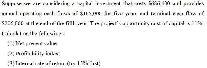 Suppose we are considering a capital investment that costs $686,400 and provides
annual operating cash flows of $165,000 for five years and teminal cash flow of
$206,000 at the end of the fifth year. The project's opportunity cost of capital is 11%.
Calculating the followings:
(1) Net present value;
(2) Profitability index;
(3) Internal rate of retum (try 15% first).
