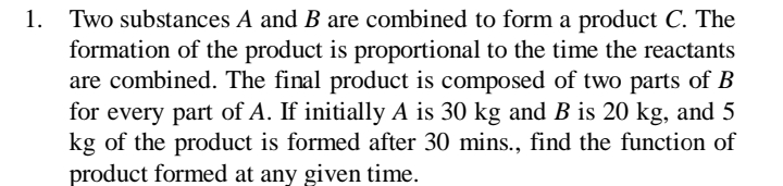 1. Two substances A and B are combined to form a product C. The
formation of the product is proportional to the time the reactants
are combined. The final product is composed of two parts of B
for every part of A. If initially A is 30 kg and B is 20 kg, and 5
kg of the product is formed after 30 mins., find the function of
product formed at any given time.
