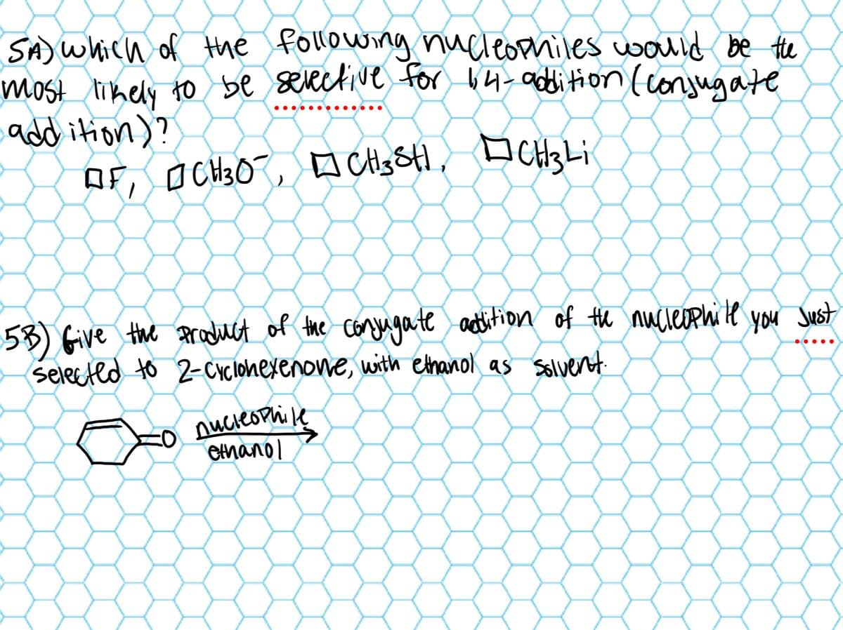 SA) which of the following nucleophiles would be the
most likely to be selective for 14-addition (conjugate
addition)?
OF, CH 30, CH3SH, CH3 Li
□
5B) Give the product of the conjugate addition of the nucleophile
selected to 2-Cyclohexenone, with ethanol as solvent.
nucleophile
ethanol
You Just