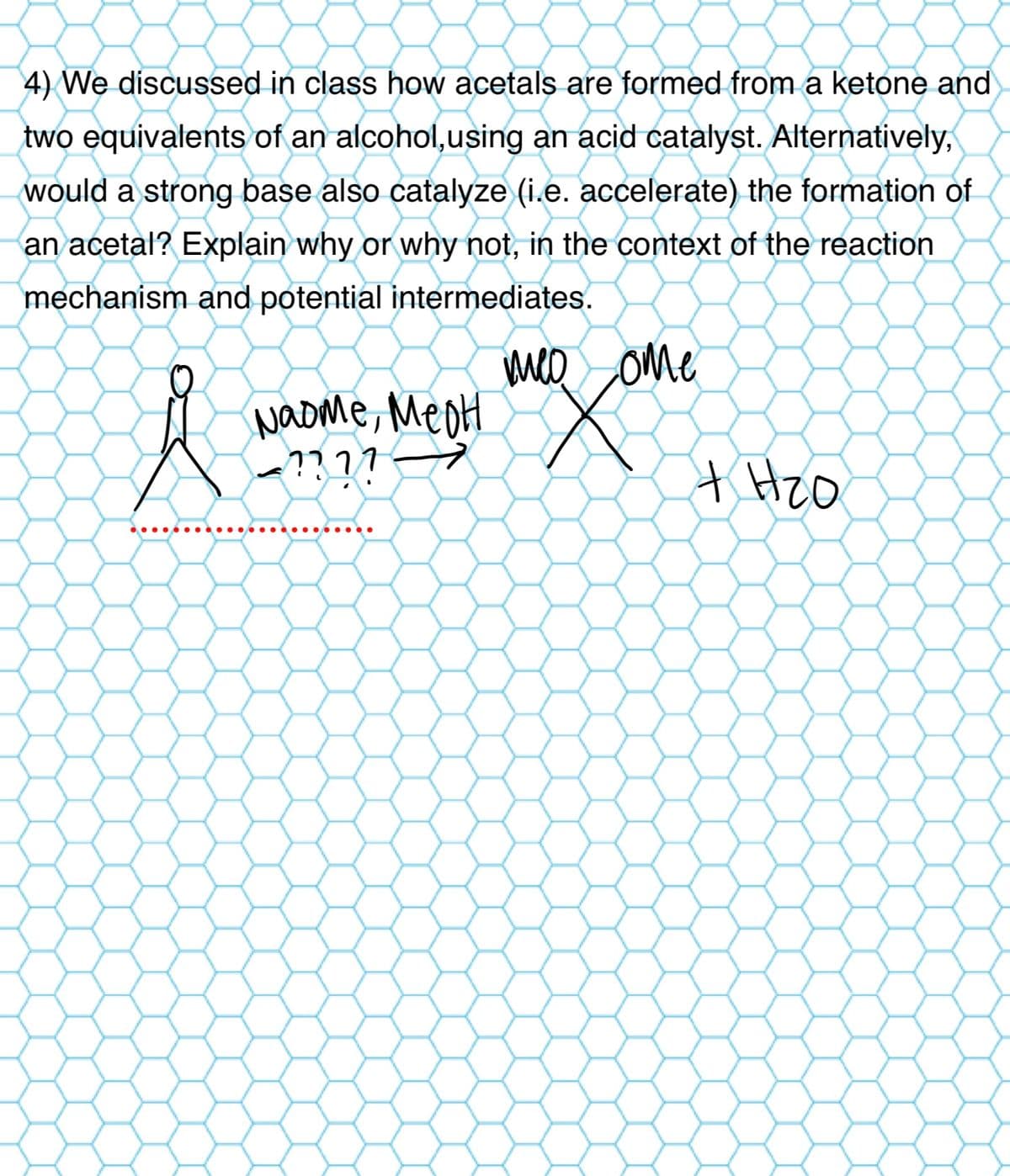 4) We discussed in class how acetals are formed from a ketone and
two equivalents of an alcohol, using an acid catalyst. Alternatively,
would a strong base also catalyze (i.e. accelerate) the formation of
an acetal? Explain why or why not, in the context of the reaction
mechanism and potential intermediates.
Naome, MeoH
าาาา
←
meo ome
+ Hzo