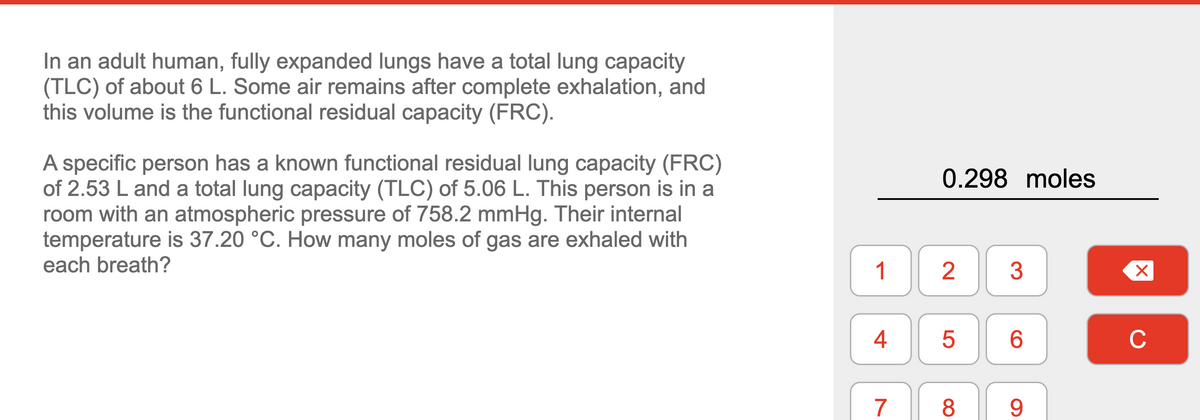 In an adult human, fully expanded lungs have a total lung capacity
(TLC) of about 6 L. Some air remains after complete exhalation, and
this volume is the functional residual capacity (FRC).
A specific person has a known functional residual lung capacity (FRC)
of 2.53 L and a total lung capacity (TLC) of 5.06 L. This person is in a
room with an atmospheric pressure of 758.2 mmHg. Their internal
temperature is 37.20 °C. How many moles of gas are exhaled with
each breath?
1
4
7
0.298 moles
2
5
8
3
6
9
X
с
