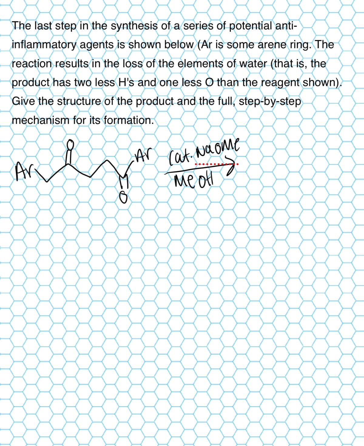 The last step in the synthesis of a series of potential anti-
inflammatory agents is shown below (Ar is some arene ring. The
reaction results in the loss of the elements of water (that is, the
product has two less H's and one less O than the reagent shown).
Give the structure of the product and the full, step-by-step
mechanism for its formation.
Ar
Ar
Cat. Na ome
Me of