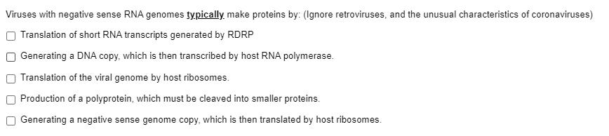 Viruses with negative sense RNA genomes typically, make proteins by: (Ignore retroviruses, and the unusual characteristics of coronaviruses)
Translation of short RNA transcripts generated by RDRP
Generating a DNA copy, which is then transcribed by host RNA polymerase.
Translation of the viral genome by host ribosomes.
Production of a polyprotein, which must be cleaved into smaller proteins.
Generating a negative sense genome copy, which is then translated by host ribosomes.
