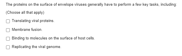 The proteins on the surface of envelope viruses generally have to perform a few key tasks, including:
(Choose all that apply)
Translating viral proteins.
Membrane fusion.
Binding to molecules on the surface of host cells.
Replicating the viral genome.
