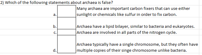 2) Which of the following statements about archaea is false?
Many archaea are important carbon fixers that can use either
а.
sunlight or chemicals like sulfur in order to fix carbon.
|Archaea have a lipid bilayer, similar to bacteria and eukaryotes.
Archaea are involved in all parts of the nitrogen cycle.
b.
С.
Archaea typically have a single chromosome, but they often have
d.
multiple copies of their singe chromosome unlike bacteria.
