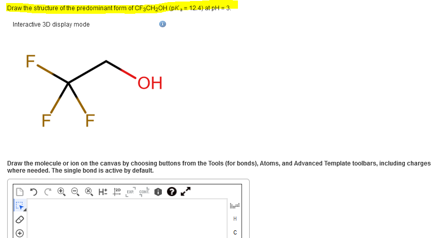 Draw the structure of the predominant form of CF3CH2OH (pK3 = 12.4) at pH = 3.
Interactive 3D display mode
F.
HO.
F F
Draw the molecule or ion on the canvas by choosing buttons from the Tools (for bonds), Atoms, and Advanced Template toolbars, including charges
where needed. The single bond is active by default.
O ® H: E coNT.
H
