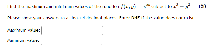 Find the maximum and minimum values of the function f(x, y) =
=
subject to ³+y³ = 128
Please show your answers to at least 4 decimal places. Enter DNE if the value does not exist.
Maximum value:
Minimum value:
