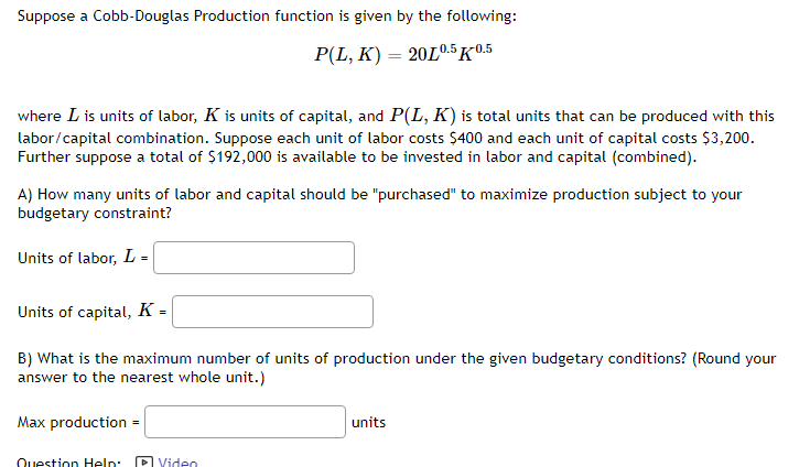 Suppose a Cobb-Douglas Production function is given by the following:
P(L, K) = 20L0.5 K0.5
where I is units of labor, K is units of capital, and P(L, K) is total units that can be produced with this
labor/capital combination. Suppose each unit of labor costs $400 and each unit of capital costs $3,200.
Further suppose a total of $192,000 is available to be invested in labor and capital (combined).
A) How many units of labor and capital should be "purchased" to maximize production subject to your
budgetary constraint?
Units of labor, L =
Units of capital, K =
B) What is the maximum number of units of production under the given budgetary conditions? (Round your
answer to the nearest whole unit.)
Max production =
Question Help:
Video
units