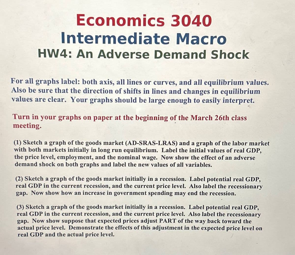 Economics 3040
Intermediate Macro
HW4: An Adverse Demand Shock
For all graphs label: both axis, all lines or curves, and all equilibrium values.
Also be sure that the direction of shifts in lines and changes in equilibrium
values are clear. Your graphs should be large enough to easily interpret.
Turn in your graphs on paper at the beginning of the March 26th class
meeting.
(1) Sketch a graph of the goods market (AD-SRAS-LRAS) and a graph of the labor market
with both markets initially in long run equilibrium. Label the initial values of real GDP,
the price level, employment, and the nominal wage. Now show the effect of an adverse
demand shock on both graphs and label the new values of all variables.
(2) Sketch a graph of the goods market initially in a recession. Label potential real GDP,
real GDP in the current recession, and the current price level. Also label the recessionary
gap. Now show how an increase in government spending may end the recession.
(3) Sketch a graph of the goods market initially in a recession. Label potential real GDP,
real GDP in the current recession, and the current price level. Also label the recessionary
gap. Now show suppose that expected prices adjust PART of the way back toward the
actual price level. Demonstrate the effects of this adjustment in the expected price level on
real GDP and the actual price level.