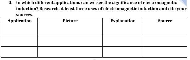 3. In which different applications can we see the significance of electromagnetic
induction? Research at least three uses of electromagnetic induction and cite your
sources.
Application
Picture
Explanation
Source

