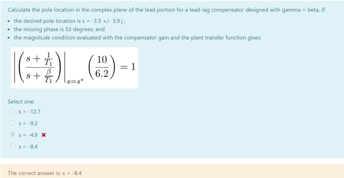 Calculate the pole location in the complex plane of the lead portion for a lead-lag compensator designed with gamma = beta, if:
the desired pole location is s = -3.5 +/- 3.9 j ;
• the missing phase is 53 degrees; and
• the magnitude condition evaluated with the compensator gain and the plant transfer function gives:
1
s +
T1
()
10
= 1
s +
6.2
s=s*
Select one:
O s = -12.7
Os = -9.2
O s = -4.9 X
Os = -8.4
The correct answer is: s = -8.4
