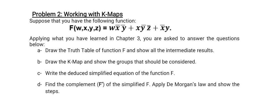 Problem 2: Working with K-Maps
Suppose that you have the following function:
F(w,x,y,z) = wxy + xyz + xy.
Applying what you have learned in Chapter 3, you are asked to answer the questions
below:
a- Draw the Truth Table of function F and show all the intermediate results.
b- Draw the K-Map and show the groups that should be considered.
c- Write the deduced simplified equation of the function F.
d- Find the complement (F') of the simplified F. Apply De Morgan's law and show the
steps.