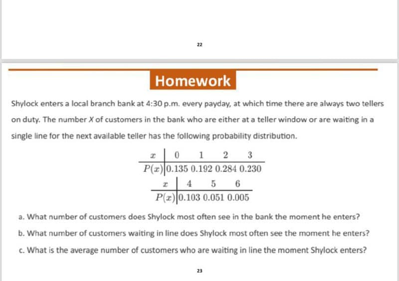 22
Homework
Shylock enters a local branch bank at 4:30 p.m. every payday, at which time there are always two tellers
on duty. The number X of customers in the bank who are either at a teller window or are waiting in a
single line for the next available teller has the following probability distribution.
I 0 1 2 3
P(x) 0.135 0.192 0.284 0.230
4 5 6
I
P(x) 0.103 0.051 0.005
a. What number of customers does Shylock most often see in the bank the moment he enters?
b. What number of customers waiting in line does Shylock most often see the moment he enters?
c. What is the average number of customers who are waiting in line the moment Shylock enters?
23