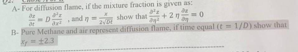 A-For diffusion flame, if the mixture fraction is given as:
Oz
at
= D
ax²
9
2√Dt
and = show that
n
a2z
an
дг
+24 = 0
an
B-Pure Methane and air represent diffusion flame, if time equal (t = 1/D) show that
x = ±2.3