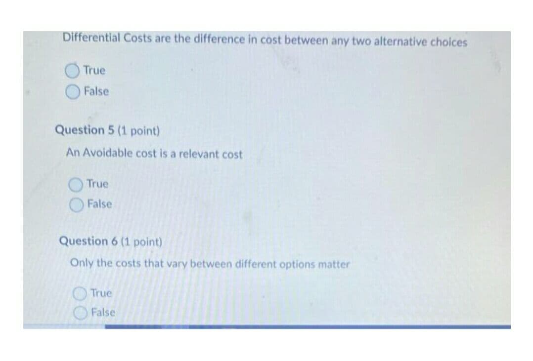 Differential Costs are the difference in cost between any two alternative choices
True
False
Question 5 (1 point)
An Avoidable cost is a relevant cost
True
False
Question 6 (1 point)
Only the costs that vary between different options matter
True
False

