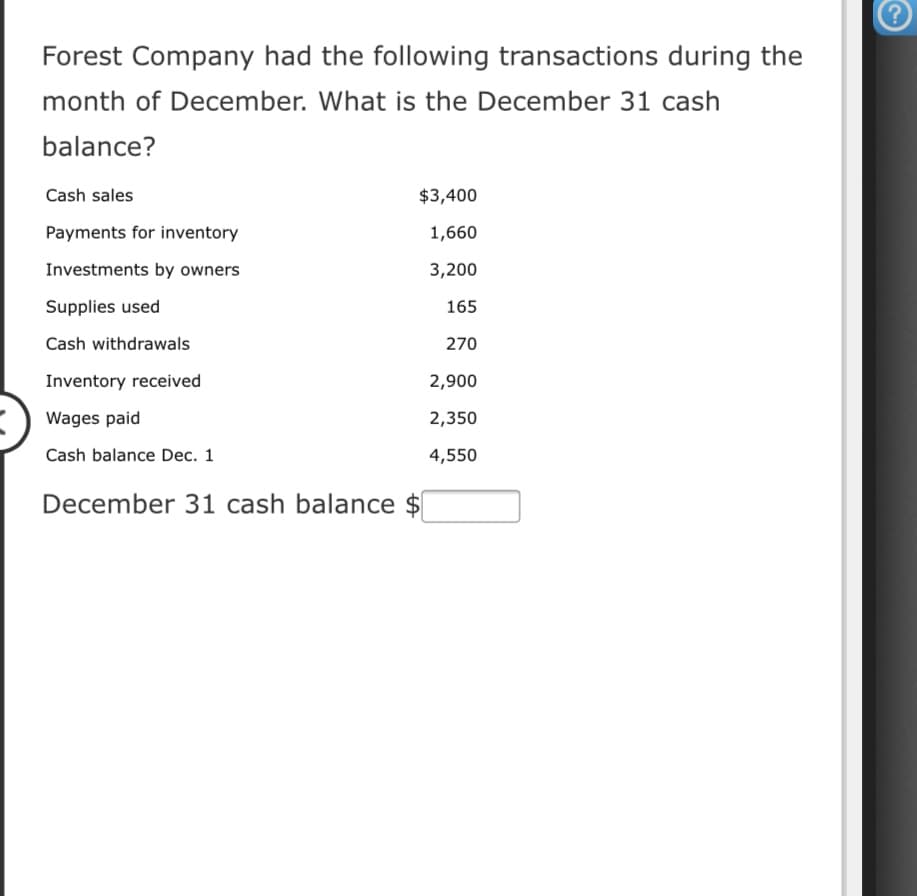 Forest Company had the following transactions during the
month of December. What is the December 31 cash
balance?
Cash sales
$3,400
Payments for inventory
1,660
Investments by owners
3,200
Supplies used
165
Cash withdrawals
270
Inventory received
2,900
Wages paid
2,350
Cash balance Dec. 1
4,550
December 31 cash balance $
