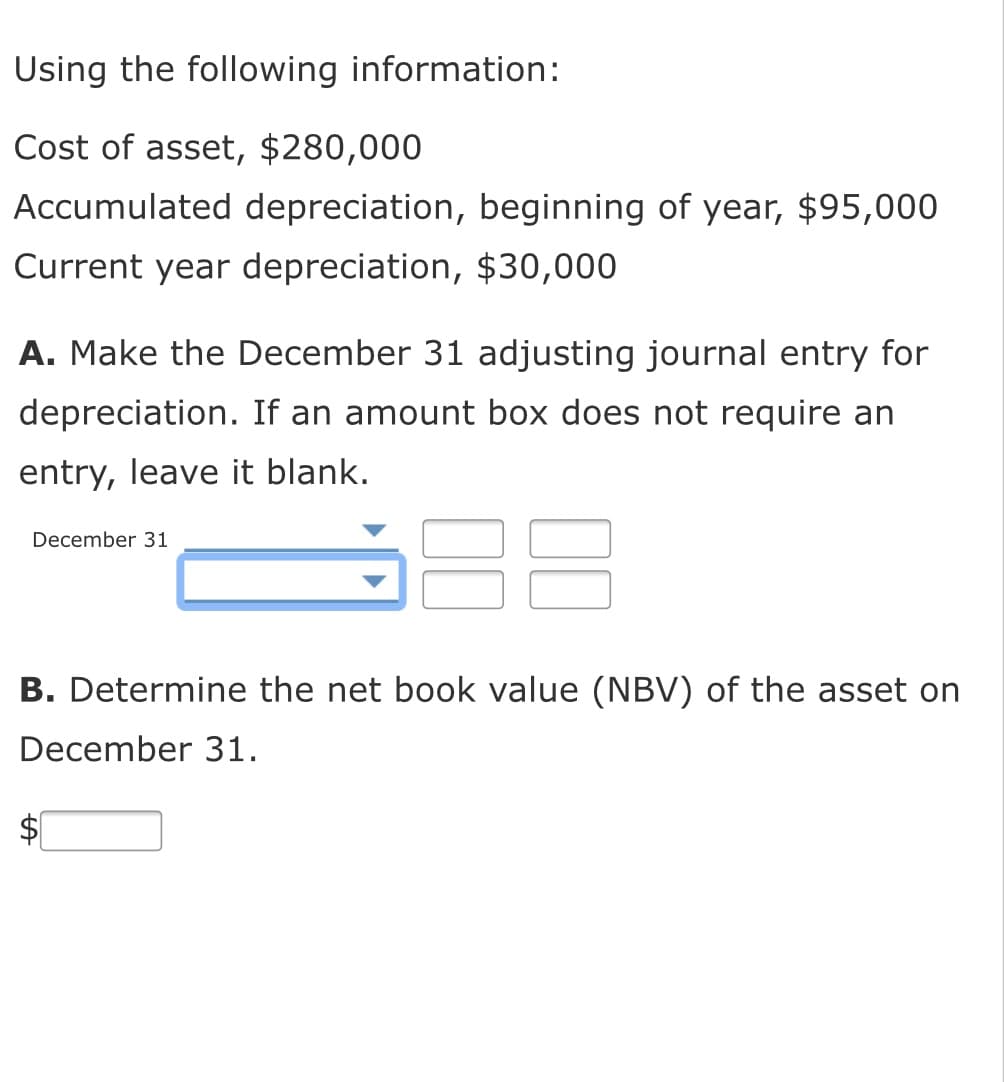 Using the following information:
Cost of asset, $280,000
Accumulated depreciation, beginning of year, $95,000
Current year depreciation, $30,000
A. Make the December 31 adjusting journal entry for
depreciation. If an amount box does not require an
entry, leave it blank.
December 31
B. Determine the net book value (NBV) of the asset on
December 31.
