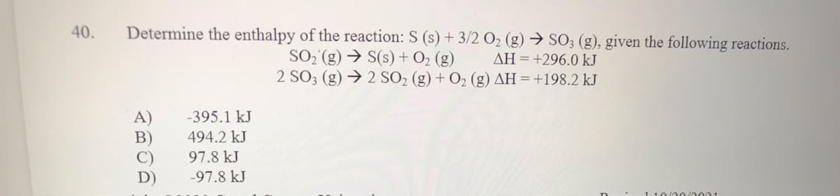 40.
Determine the enthalpy of the reaction: S (s) + 3/2 O2 (g) → SO3 (g), given the following reactions.
SO, (g) → S(s) + O2 (g)
2 SO3 (g) → 2 SO2 (g) + O2 (g) AH = +198.2 kJ
AH =+296.0 kJ
-395.1 kJ
B)
494.2 kJ
97.8 kJ
D)
-97.8 kJ
1 10/0 0/002 1
