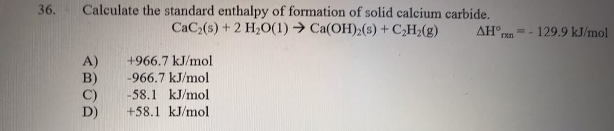 Calculate the standard enthalpy of formation of solid calcium carbide.
CaC (s) + 2 H20(1) → Ca(OH)2(s) + C,H2(g)
36.
=- 129.9 kJ/mol
1xn
A)
+966.7 kJ/mol
-966.7 kJ/mol
-58.1 kJ/mol
+58.1 kJ/mol
