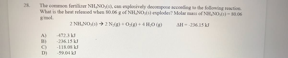 The common fertilizer NH,N0;(s), can explosively decompose according to the following reaction.
What is the heat released when 80.06 g of NH,NO;(s) explodes? Molar mass of NH,NO:(s)= 80.06
g/mol.
28.
2 NH,NO3(s) → 2 N2(g) + O2(g)+4 H,O (g)
AH = -236.15 kJ
-472.3 kJ
A)
B)
-236.15 kJ
-118.08 kJ
D)
-59.04 kJ
