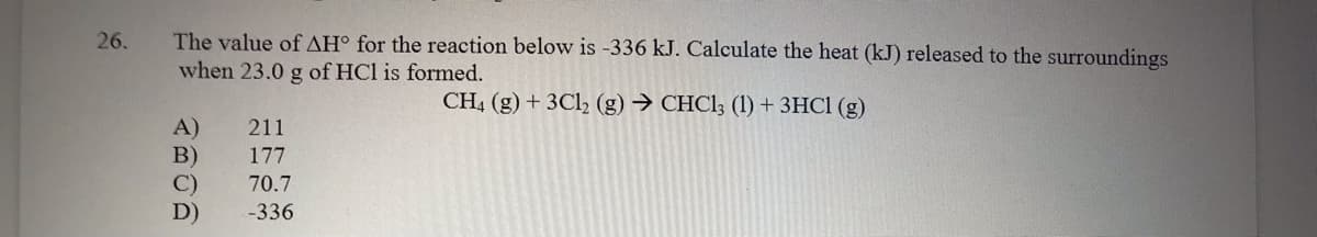The value of AH° for the reaction below is -336 kJ. Calculate the heat (kJ) released to the surroundings
when 23.0 g of HCl is formed.
26.
CH4 (g) + 3Cl, (g) → CHC1; (1) + 3HC1 (g)
A)
B)
C)
211
177
70.7
D)
-336
