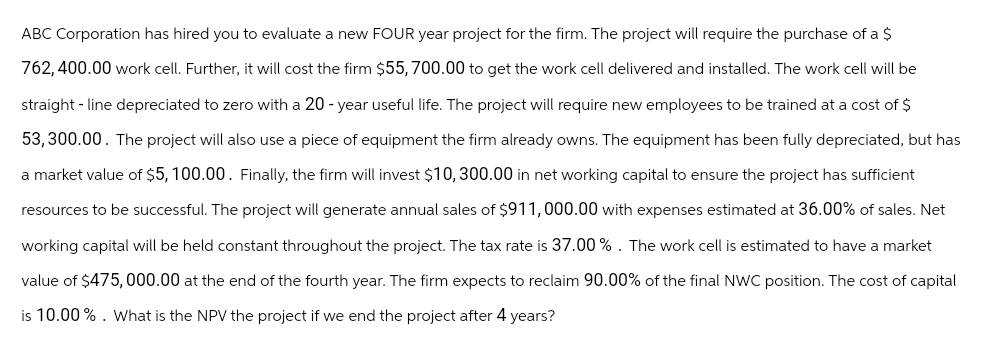 ABC Corporation has hired you to evaluate a new FOUR year project for the firm. The project will require the purchase of a $
762,400.00 work cell. Further, it will cost the firm $55,700.00 to get the work cell delivered and installed. The work cell will be
straight - line depreciated to zero with a 20-year useful life. The project will require new employees to be trained at a cost of $
53,300.00. The project will also use a piece of equipment the firm already owns. The equipment has been fully depreciated, but has
a market value of $5,100.00. Finally, the firm will invest $10,300.00 in net working capital to ensure the project has sufficient
resources to be successful. The project will generate annual sales of $911,000.00 with expenses estimated at 36.00% of sales. Net
working capital will be held constant throughout the project. The tax rate is 37.00 %. The work cell is estimated to have a market
value of $475,000.00 at the end of the fourth year. The firm expects to reclaim 90.00% of the final NWC position. The cost of capital
is 10.00 %. What is the NPV the project if we end the project after 4 years?