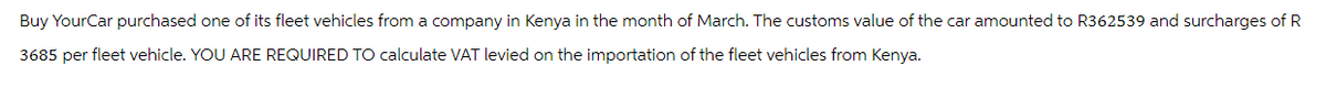 Buy Your Car purchased one of its fleet vehicles from a company in Kenya in the month of March. The customs value of the car amounted to R362539 and surcharges of R
3685 per fleet vehicle. YOU ARE REQUIRED TO calculate VAT levied on the importation of the fleet vehicles from Kenya.