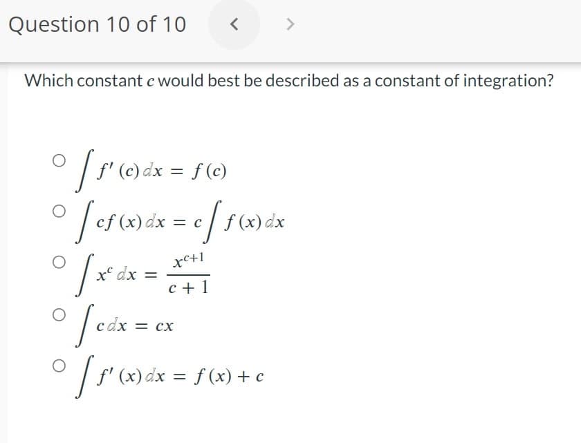 Question 10 of 10
<
Which constant c would best be described as a constant of integration?
° [ƒ' (c) dx = f(c)
[ef (x) dx = c [ f(x) dx
O
o
xc+1
=
c+1
[x² dx
° fcdx = cx
O
[ƒ' (x) dx = f (x) + c