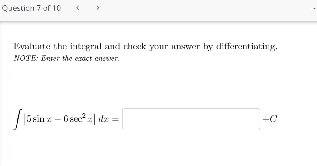 Question 7 of 10 <
Evaluate the integral and check your answer by differentiating.
NOTE: Enter the exact answer.
[[5 s
[5 sin x − 6 sec² x] dx =
-
=
+C