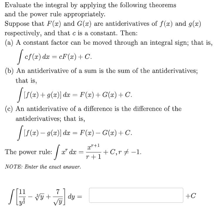 Evaluate the integral by applying the following theorems
and the power rule appropriately.
Suppose that F(x) and G(x) are antiderivatives of f(x) and g(x)
respectively, and that c is a constant. Then:
(a) A constant factor can be moved through an integral sign; that is,
[cf(x) dx = cF(x) + C.
(b) An antiderivative of a sum is the sum of the antiderivatives;
that is,
[{f(x) +
+ g(x)] dx = F(x) + G(x) + C.
(c) An antiderivative of a difference is the difference of the
antiderivatives; that is,
[[{f(x) — 9(x)] da = F(x) − G(x) + C.
x²+1
r+1
[₂
NOTE: Enter the exact answer.
The power rule:
S# -*
x dx =
7
3y + dy =
√y
+ C,r-1.
+C