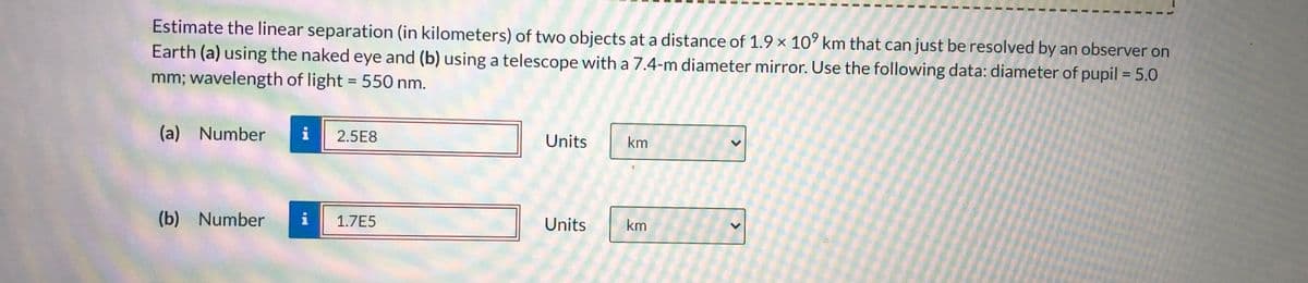 Estimate the linear separation (in kilometers) of two objects at a distance of 1.9 × 10° km that can just be resolved by an observer on
Earth (a) using the naked eye and (b) using a telescope with a 7.4-m diameter mirror. Use the following data: diameter of pupil = 5.0
mm; wavelength of light = 550 nm.
%3D
(a) Number
i
2.5E8
Units
km
(b) Number
i
1.7E5
Units
km
