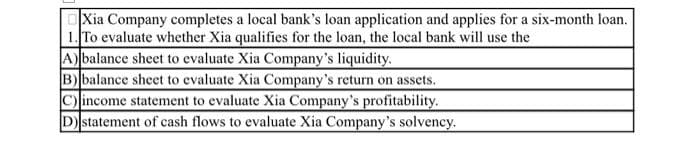 OXia Company completes a local bank's loan application and applies for a six-month loan.
1. To evaluate whether Xia qualifies for the loan, the local bank will use the
A) balance sheet to evaluate Xia Company's liquidity.
B) balance sheet to evaluate Xia Company's return on assets.
C) income statement to evaluate Xia Company's profitability.
Dstatement of cash flows to evaluate Xia Company's solvency.

